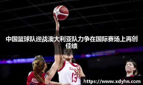 中国篮球队迎战澳大利亚队力争在国际赛场上再创佳绩