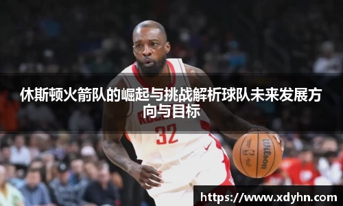 休斯顿火箭队的崛起与挑战解析球队未来发展方向与目标