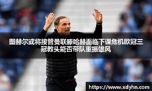 图赫尔或将接管曼联滕哈赫面临下课危机欧冠三冠教头能否带队重振雄风