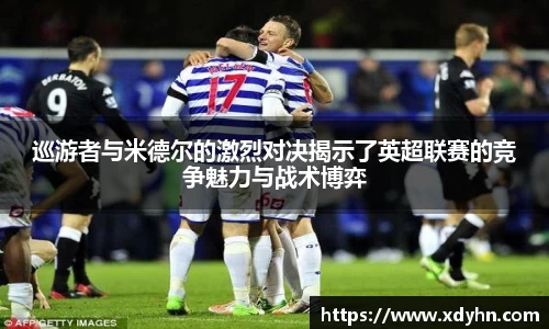 巡游者与米德尔的激烈对决揭示了英超联赛的竞争魅力与战术博弈